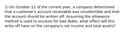 1) On October 12 of the current year, a company determined that a customer's account receivable was uncollectible and that the account should be written off. Assuming the allowance method is used to account for bad debts, what effect will this write-off have on the company's net income and total assets?