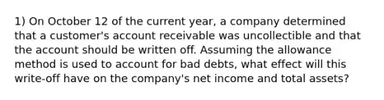 1) On October 12 of the current year, a company determined that a customer's account receivable was uncollectible and that the account should be written off. Assuming the allowance method is used to account for bad debts, what effect will this write-off have on the company's net income and total assets?