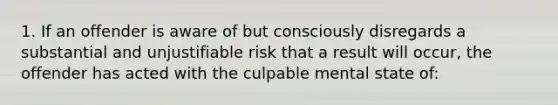 1. If an offender is aware of but consciously disregards a substantial and unjustifiable risk that a result will occur, the offender has acted with the culpable mental state of: