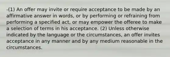 -(1) An offer may invite or require acceptance to be made by an affirmative answer in words, or by performing or refraining from performing a specified act, or may empower the offeree to make a selection of terms in his acceptance. (2) Unless otherwise indicated by the language or the circumstances, an offer invites acceptance in any manner and by any medium reasonable in the circumstances.