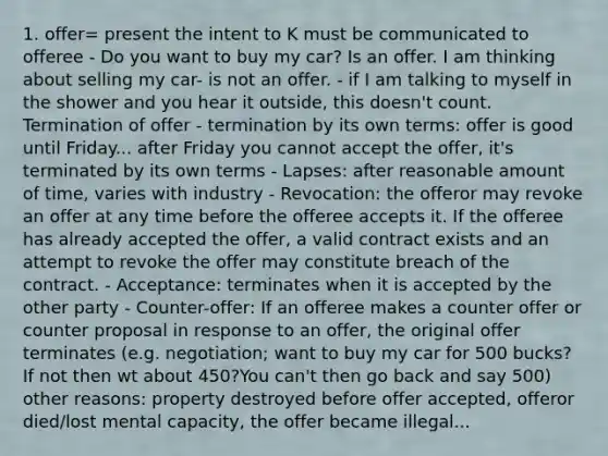 1. offer= present the intent to K must be communicated to offeree - Do you want to buy my car? Is an offer. I am thinking about selling my car- is not an offer. - if I am talking to myself in the shower and you hear it outside, this doesn't count. Termination of offer - termination by its own terms: offer is good until Friday... after Friday you cannot accept the offer, it's terminated by its own terms - Lapses: after reasonable amount of time, varies with industry - Revocation: the offeror may revoke an offer at any time before the offeree accepts it. If the offeree has already accepted the offer, a valid contract exists and an attempt to revoke the offer may constitute breach of the contract. - Acceptance: terminates when it is accepted by the other party - Counter-offer: If an offeree makes a counter offer or counter proposal in response to an offer, the original offer terminates (e.g. negotiation; want to buy my car for 500 bucks? If not then wt about 450?You can't then go back and say 500) other reasons: property destroyed before offer accepted, offeror died/lost mental capacity, the offer became illegal...