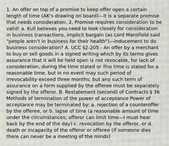 1. An offer on top of a promise to keep offer open a certain length of time (AK's drawing on board)—it is a separate promise that needs consideration. 2. Promise requires consideration to be valid! a. Kull believes you need to look closely for consideration in business transactions, implicit bargain (as Lord Mansfield said "people aren't in business for their health")—inducement to do business consideration? A. UCC §2-205 - An offer by a merchant to buy or sell goods in a signed writing which by its terms gives assurance that it will be held open is not revocable, for lack of consideration, during the time stated or ifno time is stated for a reasonable time, but in no event may such period of irrevocability exceed three months; but any such term of assurance on a form supplied by the offeree must be separately signed by the offeror. B. Restatement (second) of Contracts § 36 Methods of termination of the power of acceptance Power of acceptance may be terminated by: a. rejection of a counteroffer by the offeree, or b. lapse of time (a reasonable amount of time under the circumstances; offeror can limit time—I must hear back by the end of the day) c. revocation by the offeror, or d. death or incapacity of the offeror or offeree (if someone dies there can never be a meeting of the minds)