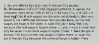 1. You are offered two jobs, one in Kansas City paying 60,000 and one in New York City paying60,000. Suppose the consumer price index (CPI) in 107.2 in Kansas City, and 220.1 in New York City. If real wages are the only consideration, then you would a. be indifferent between the two jobs because the real wages are exactly the same. b. take the job in New York City because the real wage is higher there. c. take the job in New York City because the nominal wage is higher there. d. take the job in Kansas City because the real wage is higher there. e. take the job in Kansas City because the nominal wage is higher there.