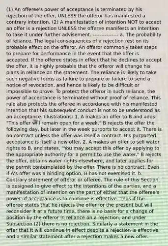 (1) An offeree's power of acceptance is terminated by his rejection of the offer, UNLESS the offeror has manifested a contrary intention. (2) A manifestation of intention NOT to accept an offer is a rejection UNLESS the offeree manifests an intention to take it under further advisement. --------------- a. The probability of reliance. The legal consequences of a rejection rest on its probable effect on the offeror. An offeror commonly takes steps to prepare for performance in the event that the offer is accepted. If the offeree states in effect that he declines to accept the offer, it is highly probable that the offeror will change his plans in reliance on the statement. The reliance is likely to take such negative forms as failure to prepare or failure to send a notice of revocation, and hence is likely to be difficult or impossible to prove. To protect the offeror in such reliance, the power of acceptance is terminated without proof of reliance. This rule also protects the offeree in accordance with his manifested intention that his subsequent conduct is not to be understood as an acceptance. Illustrations: 1. A makes an offer to B and adds: "This offer will remain open for a week." B rejects the offer the following day, but later in the week purports to accept it. There is no contract unless the offer was itself a contract. B's purported acceptance is itself a new offer. 2. A makes an offer to sell water rights to B, and states, "You may accept this offer by applying to the appropriate authority for a permit to use the water." B rejects the offer, obtains water rights elsewhere, and later applies for the permit contemplated by the offer. There is no contract. Even if A's offer was a binding option, B has not exercised it. b. Contrary statement of offeror or offeree. The rule of this Section is designed to give effect to the intentions of the parties, and a manifestation of intention on the part of either that the offeree's power of acceptance is to continue is effective. Thus if the offeree states that he rejects the offer for the present but will reconsider it at a future time, there is no basis for a change of position by the offeror in reliance on a rejection, and under Subsection (2) there is no rejection. Similarly a statement in the offer that it will continue in effect despite a rejection is effective, and a similar statement after a rejection makes a new offer.