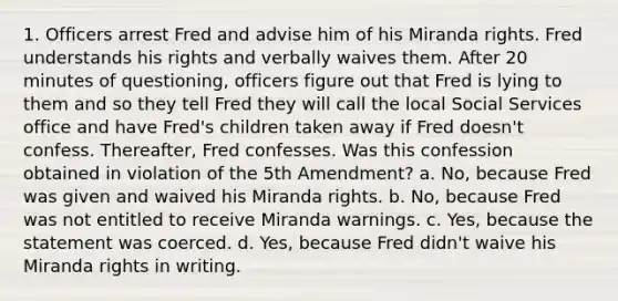 1. Officers arrest Fred and advise him of his Miranda rights. Fred understands his rights and verbally waives them. After 20 minutes of questioning, officers figure out that Fred is lying to them and so they tell Fred they will call the local Social Services office and have Fred's children taken away if Fred doesn't confess. Thereafter, Fred confesses. Was this confession obtained in violation of the 5th Amendment? a. No, because Fred was given and waived his Miranda rights. b. No, because Fred was not entitled to receive Miranda warnings. c. Yes, because the statement was coerced. d. Yes, because Fred didn't waive his Miranda rights in writing.