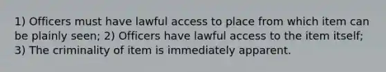 1) Officers must have lawful access to place from which item can be plainly seen; 2) Officers have lawful access to the item itself; 3) The criminality of item is immediately apparent.