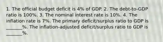 1. The official budget deficit is 4% of GDP. 2. The debt-to-GDP ratio is 100%. 3. The nominal interest rate is 10%. 4. The inflation rate is 7%. The primary deficit/surplus ratio to GDP is _______%. The inflation-adjusted deficit/surplus ratio to GDP is _______%.