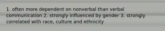 1. often more dependent on nonverbal than verbal communication 2. strongly influenced by gender 3. strongly correlated with race, culture and ethnicity