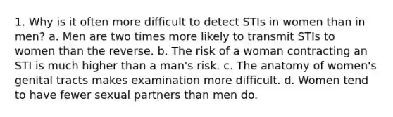 1. Why is it often more difficult to detect STIs in women than in men? a. Men are two times more likely to transmit STIs to women than the reverse. b. The risk of a woman contracting an STI is much higher than a man's risk. c. The anatomy of women's genital tracts makes examination more difficult. d. Women tend to have fewer sexual partners than men do.