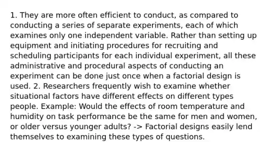 1. They are more often efficient to conduct, as compared to conducting a series of separate experiments, each of which examines only one independent variable. Rather than setting up equipment and initiating procedures for recruiting and scheduling participants for each individual experiment, all these administrative and procedural aspects of conducting an experiment can be done just once when a factorial design is used. 2. Researchers frequently wish to examine whether situational factors have different effects on different types people. Example: Would the effects of room temperature and humidity on task performance be the same for men and women, or older versus younger adults? -> Factorial designs easily lend themselves to examining these types of questions.