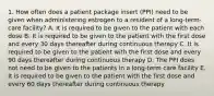 1. How often does a patient package insert (PPI) need to be given when administering estrogen to a resident of a long-term-care facility? A. It is required to be given to the patient with each dose B. It is required to be given to the patient with the first dose and every 30 days thereafter during continuous therapy C. It is required to be given to the patient with the first dose and every 90 days thereafter during continuous therapy D. The PPI does not need to be given to the patients in a long-term care facility E. It is required to be given to the patient with the first dose and every 60 days thereafter during continuous therapy