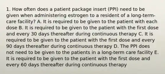 1. How often does a patient package insert (PPI) need to be given when administering estrogen to a resident of a long-term-care facility? A. It is required to be given to the patient with each dose B. It is required to be given to the patient with the first dose and every 30 days thereafter during continuous therapy C. It is required to be given to the patient with the first dose and every 90 days thereafter during continuous therapy D. The PPI does not need to be given to the patients in a long-term care facility E. It is required to be given to the patient with the first dose and every 60 days thereafter during continuous therapy