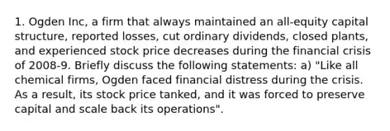 1. Ogden Inc, a firm that always maintained an all-equity capital structure, reported losses, cut ordinary dividends, closed plants, and experienced stock price decreases during the financial crisis of 2008-9. Briefly discuss the following statements: a) "Like all chemical firms, Ogden faced financial distress during the crisis. As a result, its stock price tanked, and it was forced to preserve capital and scale back its operations".