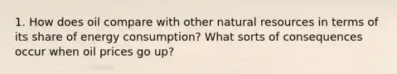 1. How does oil compare with other natural resources in terms of its share of energy consumption? What sorts of consequences occur when oil prices go up?