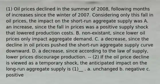 (1) Oil prices declined in the summer of 2008, following months of increases since the winter of 2007. Considering only this fall in oil prices, the impact on the short-run aggregate supply was A. an​ increase, since the fall in prices was a positive supply shock that lowered production costs. B. non-existant, since lower oil prices only impact aggregate demand. C. a​ decrease, since the decline in oil prices pushed the​ short-run aggregate supply curve downward. D. a​ decrease, since according to the law of​ supply, lower prices discourage production. -- (2) If the oil price decline is viewed as a temporary shock, the anticipated impact on the long-run aggregate supply is (1)__ . a. unchanged b. negative c. positive