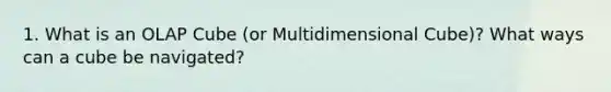 1. What is an OLAP Cube (or Multidimensional Cube)? What ways can a cube be navigated?