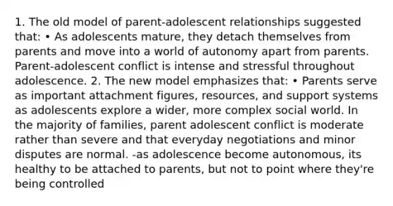 1. The old model of parent-adolescent relationships suggested that: • As adolescents mature, they detach themselves from parents and move into a world of autonomy apart from parents. Parent-adolescent conflict is intense and stressful throughout adolescence. 2. The new model emphasizes that: • Parents serve as important attachment figures, resources, and support systems as adolescents explore a wider, more complex social world. In the majority of families, parent adolescent conflict is moderate rather than severe and that everyday negotiations and minor disputes are normal. -as adolescence become autonomous, its healthy to be attached to parents, but not to point where they're being controlled