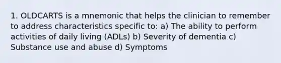 1. OLDCARTS is a mnemonic that helps the clinician to remember to address characteristics specific to: a) The ability to perform activities of daily living (ADLs) b) Severity of dementia c) Substance use and abuse d) Symptoms