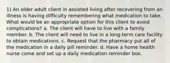 1) An older adult client in assisted living after recovering from an illness is having difficulty remembering what medication to take. What would be an appropriate option for this client to avoid complications? a. The client will have to live with a family member. b. The client will need to live in a long-term care facility to obtain medications. c. Request that the pharmacy put all of the medication in a daily pill reminder. d. Have a home health nurse come and set up a daily medication reminder box.