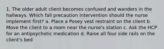 1. The older adult client becomes confused and wanders in the hallways. Which fall precaution intervention should the nurse implement first? a. Place a Posey vest restraint on the client b. Move the client to a room near the nurse's station c. Ask the HCP for an antipsychotic medication d. Raise all four side rails on the client's bed