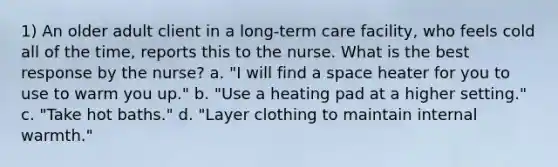 1) An older adult client in a long-term care facility, who feels cold all of the time, reports this to the nurse. What is the best response by the nurse? a. "I will find a space heater for you to use to warm you up." b. "Use a heating pad at a higher setting." c. "Take hot baths." d. "Layer clothing to maintain internal warmth."