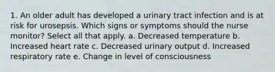 1. An older adult has developed a urinary tract infection and is at risk for urosepsis. Which signs or symptoms should the nurse monitor? Select all that apply. a. Decreased temperature b. Increased heart rate c. Decreased urinary output d. Increased respiratory rate e. Change in level of consciousness