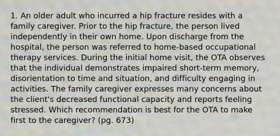 1. An older adult who incurred a hip fracture resides with a family caregiver. Prior to the hip fracture, the person lived independently in their own home. Upon discharge from the hospital, the person was referred to home-based occupational therapy services. During the initial home visit, the OTA observes that the individual demonstrates impaired short-term memory, disorientation to time and situation, and difficulty engaging in activities. The family caregiver expresses many concerns about the client's decreased functional capacity and reports feeling stressed. Which recommendation is best for the OTA to make first to the caregiver? (pg. 673)