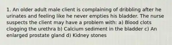 1. An older adult male client is complaining of dribbling after he urinates and feeling like he never empties his bladder. The nurse suspects the client may have a problem with: a) Blood clots clogging the urethra b) Calcium sediment in the bladder c) An enlarged prostate gland d) Kidney stones