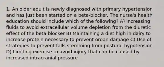 1. An older adult is newly diagnosed with primary hypertension and has just been started on a beta-blocker. The nurse's health education should include which of the following? A) Increasing fluids to avoid extracellular volume depletion from the diuretic effect of the beta-blocker B) Maintaining a diet high in dairy to increase protein necessary to prevent organ damage C) Use of strategies to prevent falls stemming from postural hypotension D) Limiting exercise to avoid injury that can be caused by increased intracranial pressure