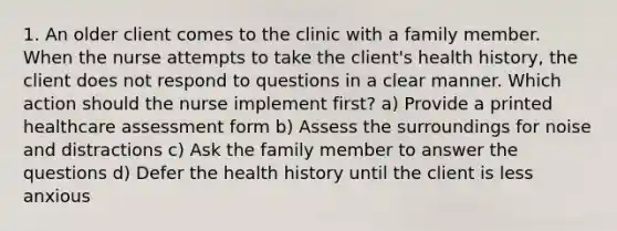 1. An older client comes to the clinic with a family member. When the nurse attempts to take the client's health history, the client does not respond to questions in a clear manner. Which action should the nurse implement first? a) Provide a printed healthcare assessment form b) Assess the surroundings for noise and distractions c) Ask the family member to answer the questions d) Defer the health history until the client is less anxious