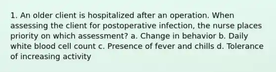 1. An older client is hospitalized after an operation. When assessing the client for postoperative infection, the nurse places priority on which assessment? a. Change in behavior b. Daily white blood cell count c. Presence of fever and chills d. Tolerance of increasing activity