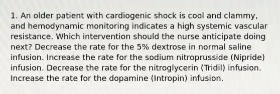 1. An older patient with cardiogenic shock is cool and clammy, and hemodynamic monitoring indicates a high systemic vascular resistance. Which intervention should the nurse anticipate doing next? Decrease the rate for the 5% dextrose in normal saline infusion. Increase the rate for the sodium nitroprusside (Nipride) infusion. Decrease the rate for the nitroglycerin (Tridil) infusion. Increase the rate for the dopamine (Intropin) infusion.