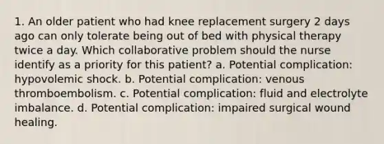 1. An older patient who had knee replacement surgery 2 days ago can only tolerate being out of bed with physical therapy twice a day. Which collaborative problem should the nurse identify as a priority for this patient? a. Potential complication: hypovolemic shock. b. Potential complication: venous thromboembolism. c. Potential complication: fluid and electrolyte imbalance. d. Potential complication: impaired surgical wound healing.