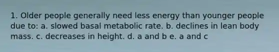 1. Older people generally need less energy than younger people due to: a. slowed basal metabolic rate. b. declines in lean body mass. c. decreases in height. d. a and b e. a and c