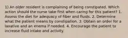 1) An older resident is complaining of being constipated. Which action should the nurse take first when caring for this patient? 1. Assess the diet for adequacy of fiber and fluids. 2. Determine what the patient means by constipation. 3. Obtain an order for a laxative and an enema if needed. 4. Encourage the patient to increase fluid intake and activity.