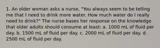 1. An older woman asks a nurse, "You always seem to be telling me that I need to drink more water. How much water do I really need to drink?" The nurse bases her response on the knowledge that older adults should consume at least: a. 1000 mL of fluid per day. b. 1500 mL of fluid per day. c. 2000 mL of fluid per day. d. 2500 mL of fluid per day.