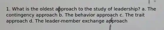 1. What is the oldest approach to the study of leadership? a. The contingency approach b. The behavior approach c. The trait approach d. The leader-member exchange approach