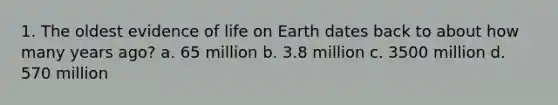 1. The oldest evidence of life on Earth dates back to about how many years ago? a. 65 million b. 3.8 million c. 3500 million d. 570 million