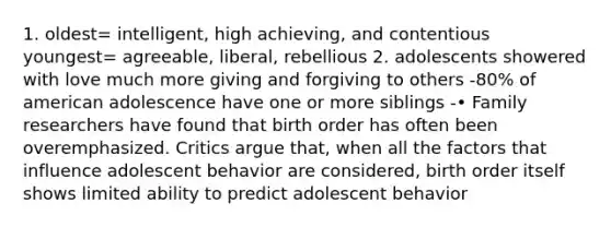 1. oldest= intelligent, high achieving, and contentious youngest= agreeable, liberal, rebellious 2. adolescents showered with love much more giving and forgiving to others -80% of american adolescence have one or more siblings -• Family researchers have found that birth order has often been overemphasized. Critics argue that, when all the factors that influence adolescent behavior are considered, birth order itself shows limited ability to predict adolescent behavior