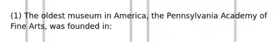 (1) The oldest museum in America, the Pennsylvania Academy of Fine Arts, was founded in: