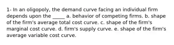 1- In an oligopoly, the demand curve facing an individual firm depends upon the _____ a. behavior of competing firms. b. shape of the firm's average total cost curve. c. shape of the firm's marginal cost curve. d. firm's supply curve. e. shape of the firm's average variable cost curve.