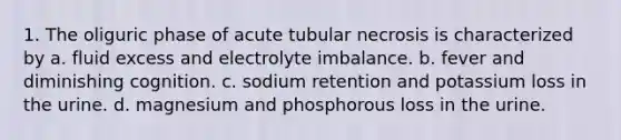 1. The oliguric phase of acute tubular necrosis is characterized by a. fluid excess and electrolyte imbalance. b. fever and diminishing cognition. c. sodium retention and potassium loss in the urine. d. magnesium and phosphorous loss in the urine.