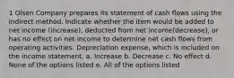 1 Olsen Company prepares its statement of cash flows using the indirect method. Indicate whether the item would be added to net income (increase), deducted from net income(decrease), or has no effect on net income to determine net cash flows from operating activities. Depreciation expense, which is included on the income statement. a. Increase b. Decrease c. No effect d. None of the options listed e. All of the options listed