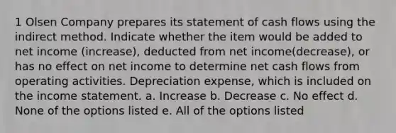 1 Olsen Company prepares its statement of cash flows using the indirect method. Indicate whether the item would be added to net income (increase), deducted from net income(decrease), or has no effect on net income to determine net cash flows from operating activities. Depreciation expense, which is included on the income statement. a. Increase b. Decrease c. No effect d. None of the options listed e. All of the options listed