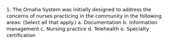 1. The Omaha System was initially designed to address the concerns of nurses practicing in the community in the following areas: (Select all that apply.) a. Documentation b. Information management c. Nursing practice d. Telehealth e. Specialty certification