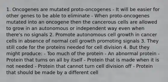 1. Oncogenes are mutated proto-oncogenes - It will be easier for other genes to be able to eliminate - When proto-oncogenes mutated into an oncogene then the cancerous cells are allowed to grow in an autonomous or independent way even when there's no signals 2. Promote autonomous cell growth in cancer cells in absence of normal cell growth promoting signals 3. They still code for the proteins needed for cell division 4. But they might produce: - Too much of the protein - An abnormal protein - Protein that turns on all by itself - Protein that is made when it is not needed - Protein that cannot turn cell division off - Protein that should be made by a different cell