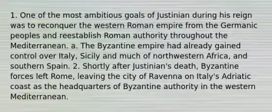 1. One of the most ambitious goals of Justinian during his reign was to reconquer the western Roman empire from the Germanic peoples and reestablish Roman authority throughout the Mediterranean. a. The Byzantine empire had already gained control over Italy, Sicily and much of northwestern Africa, and southern Spain. 2. Shortly after Justinian's death, Byzantine forces left Rome, leaving the city of Ravenna on Italy's Adriatic coast as the headquarters of Byzantine authority in the western Mediterranean.