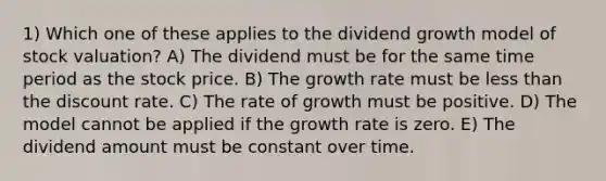 1) Which one of these applies to the dividend growth model of stock valuation? A) The dividend must be for the same time period as the stock price. B) The growth rate must be less than the discount rate. C) The rate of growth must be positive. D) The model cannot be applied if the growth rate is zero. E) The dividend amount must be constant over time.