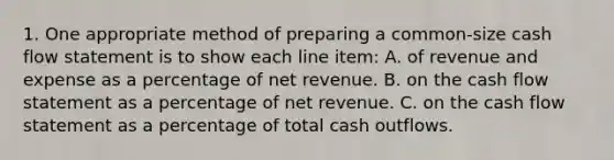 1. One appropriate method of preparing a common-size cash flow statement is to show each line item: A. of revenue and expense as a percentage of net revenue. B. on the cash flow statement as a percentage of net revenue. C. on the cash flow statement as a percentage of total cash outflows.