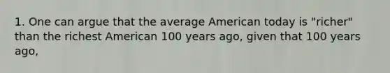 1. One can argue that the average American today is "richer" than the richest American 100 years ago, given that 100 years ago,